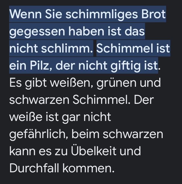 Wenn Sie schimmliges Brot
gegessen haben ist das
nicht schlimm. Schimmel ist
ein Pilz, der nicht giftig ist.
Es gibt weißen, grünen und
schwarzen Schimmel. Der
weiße ist gar nicht
gefährlich, beim schwarzen
kann es zu Übelkeit und
Durchfall kommen.