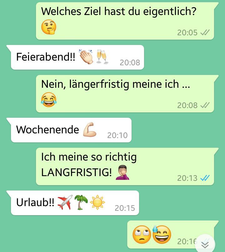 Welches Ziel hast du eigentlich?
Feierabend!!
20:08
Nein, längerfristig meine ich ...
Wochenende 20:10
Ich meine so richtig
LANGFRISTIG!
Urlaub!!
20:15
20:05 ✔
CD
20:08 ✔
20:13 ✔
20:16