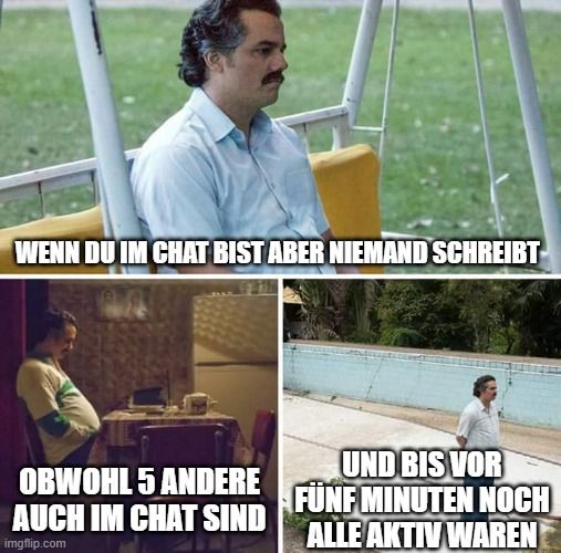 WENN DU IM CHAT BIST ABER NIEMAND SCHREIBT
UND BIS VOR
OBWOHL 5 ANDERE
AUCH IM CHAT SIND FÜNF MINUTEN NOCH

ALLE AKTIV WAREN