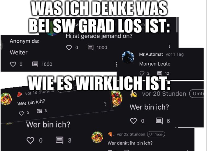 WAS ICH DENKE WAS
BEI SW GRAD LOS IST:
Hi, ist gerade jemand on?
Anonym da:
Weiter
0
1000
Wer bin ich?
0
12
WIE ES WIRKLICH IST:
vor 19 Stunden
8
Wer bin ich?
1000
3
Mr.Automat vor 1 Tag
Morgen Leute
vor 20 Stunden (Umfi
Wer bin ich?
0
vor 22 Stunden (Umfrage
Wer denkt ihr bin ich?