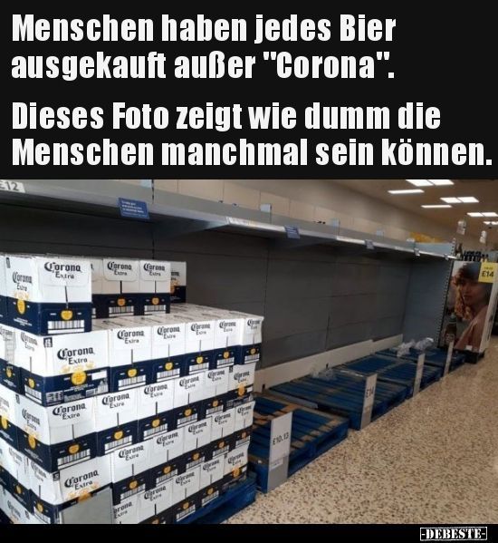 Menschen haben jedes Bier
ausgekauft außer "Corona".
Dieses Foto zeigt wie dumm die
Menschen manchmal sein können.
Corona
Lore
Corona
Extra
aren
Lin
Corona
Extre
211
Corona
Extre
Wyma
Corona
Extre
Corona Corona
Eur
Corona "L
"Extre
Corona
Eure
Carana
Exire
brone
Extre
Corona
C
BINDSE
Caram
Carana
Live
E
prane
me
Oran
C
Crm
pran
Cas
Carme
0
Com
Crone
END
EN
ww
E14
-DEBESTE-