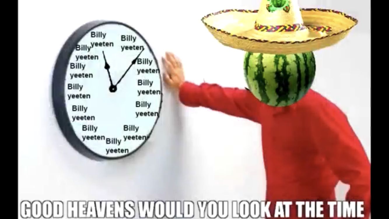 Billy Billy
BillyVeeten yeeten
yeeten
Billy
yeeten
Billy
yeeten
Billy
yeeten
Billy
yeeten
Billy
yeeten
Billy
yeeten
Billy
Billy
yeeten Billy yeeten
yeeten
GOOD HEAVENS WOULD YOU LOOK AT THE TIME