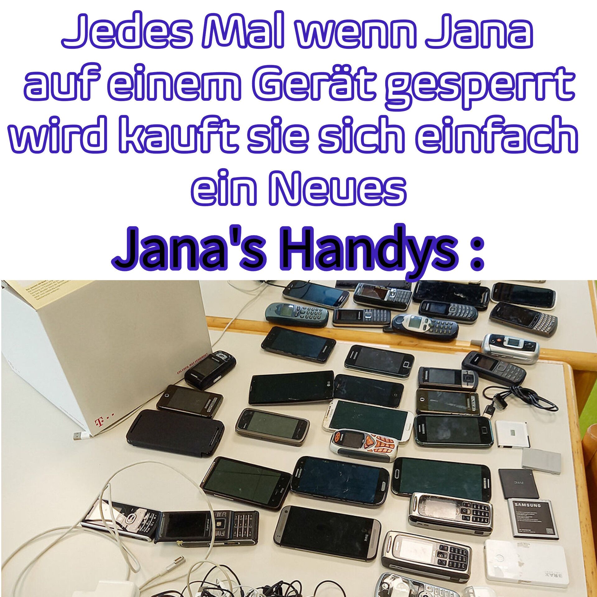 Jedes Mal wenn Jana
auf einem Gerät gesperrt
wird kauft sie sich einfach
ein Neues
Jana's Handys:
Bejewe
T--
DAN
ERLEBEN WAS FEAT
me
28
AC
00000
you
030000
0000
11
EDE
TWEED
FTC
O
G
O
55537
52937
58339
www
340
SAMSUNG
XYNE