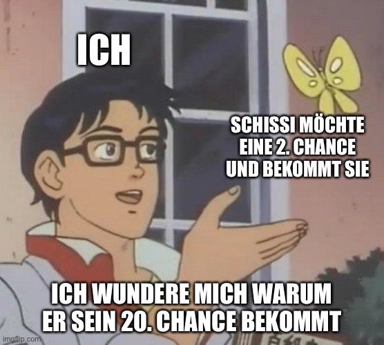 ICH
imaflip.com
SCHISSI MÖCHTE
EINE 2. CHANCE
UND BEKOMMT SIE
ICH WUNDERE MICH WARUM
ER SEIN 20. CHANCE BEKOMMT