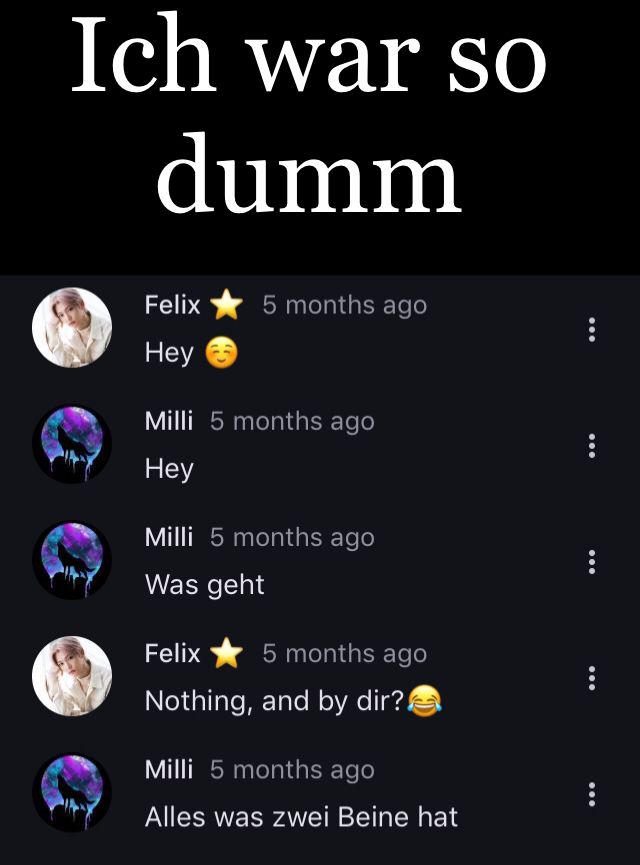 Ich war so
dumm
Felix
Hey
5 months ago
Milli 5 months ago
Hey
Milli 5 months ago
Was geht
Felix
5 months ago
Nothing, and by dir?!
Milli 5 months ago
Alles was zwei Beine hat