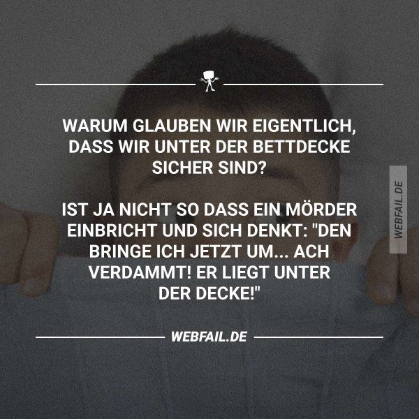 WARUM GLAUBEN WIR EIGENTLICH,
DASS WIR UNTER DER BETTDECKE
SICHER SIND?
IST JA NICHT SO DASS EIN MÖRDER
EINBRICHT UND SICH DENKT: "DEN
BRINGE ICH JETZT UM... ACH
VERDAMMT! ER LIEGT UNTER
DER DECKE!"
WEBFAIL.DE
WEBFAIL.DE