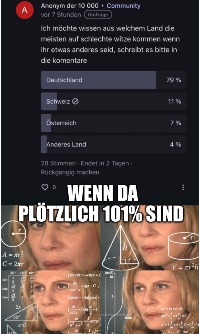 sin
|A = mr2
C=2лr
COS
tan
A
W222223
30° 45° 60°
√2
1
22
REIN
√2 1
2
2x
30°
x√3
2
Anonym der 10 000 ▸ Community
vor 7 Stunden Umfrage
60°
Ich möchte wissen aus welchem Land die
meisten auf schlechte witze kommen wenn
ihr etwas anderes seid, schreibt es bitte in
die komentare
Deutschland
WENN DA
PLÖTZLICH 101% SIND
Schweiz
Österreich
Anderes Land
28 Stimmen. Endet in 2 Tagen.
Rückgängig machen
[sinxdx ==CĐ$x+
dx
COS X
ftgxdx=-Incosx+
dx
sin x
-tgx+C
dx
dx
Intg+C
arcig
tan (5)
10
79 %
Ind
11%
7%
4%
***
V = πr²h
ax²+bx+c=0
²+x+5)=0