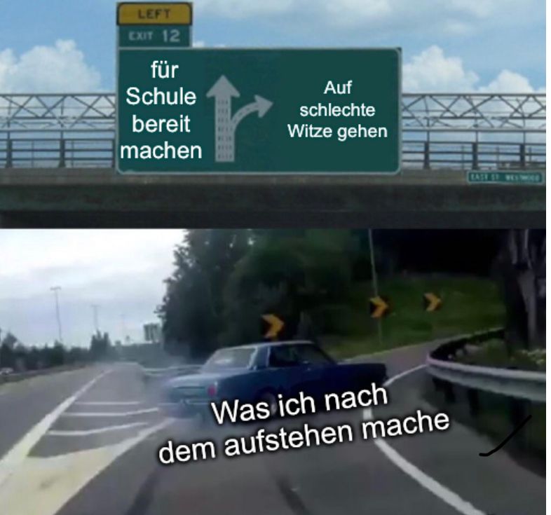 LEFT
EXIT 12
für
Schule
bereit
machen
Auf
schlechte
Witze gehen
Was ich nach
dem aufstehen mache