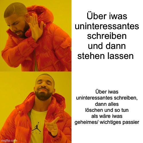 
Über iwas
uninteressantes
schreiben
und dann
stehen lassen
Über iwas
uninteressantes schreiben,
dann alles
löschen und so tun
als wäre iwas
geheimes/ wichtiges passier