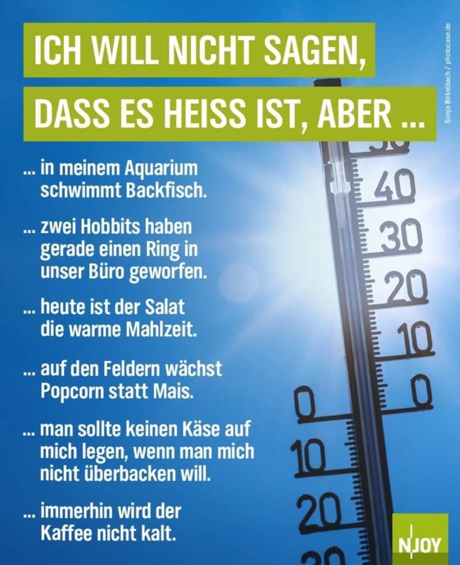 ICH WILL NICHT SAGEN,
DASS ES HEISS IST, ABER ...
... in meinem Aquarium
schwimmt Backfisch.
... zwei Hobbits haben
gerade einen Ring in
unser Büro geworfen.
... heute ist der Salat
die warme Mahlzeit.
... auf den Feldern wächst
Popcorn statt Mais.
... man sollte keinen Käse auf
mich legen, wenn man mich
nicht überbacken will.
... immerhin wird der
Kaffee nicht kalt.
10
20
20
40
30
20
10
0
Sonja Birkelbach/photocase.de
NJOY