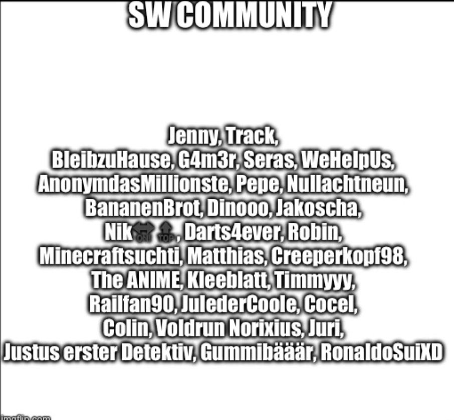 SW COMMUNITY
Jenny, Track,
BleibzuHause, G4m3r. Seras, WeHelpUs,
AnonymdasMillionste, Pepe, Nullachtneun,
BananenBrot, Dinooo, Jakoscha,
Nik Darts4ever, Robin,
Minecraftsuchti, Matthias, Creeperkopf98,
The ANIME, Kleeblatt, Timmyyy.
Railfan90, JulederCoole, Cocel,
Colin, Voldrun Norixius, Juri,
Justus erster Detektiv, Gummibääär RonaldoSuiXD
imgflin.com