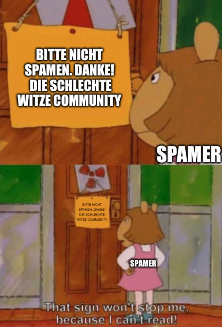 BITTE NICHT
SPAMEN.DANKE!
DIE SCHLECHTE
WITZE COMMUNITY
BITTE NICHT
SPAMEN, DANKE!
DIE SCHLECHTE
WITZE COMMUNITY
SPAMER
SPAMER
That sign won't stop me.
because I can't read!