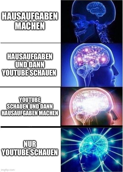 HAUSAUFGABEN
MACHEN
HAUSAUFGABEN
UND DANN
YOUTUBE SCHAUEN
YOUTUBE
SCHAUEN UND DANN
HAUSAUFGABEN MACHEN
NUR
YOUTUBE SCHAUEN
