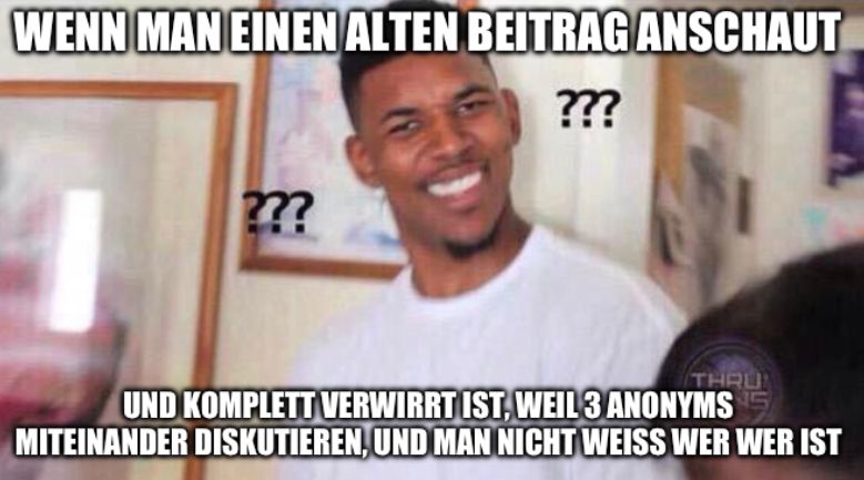 WENN MAN EINEN ALTEN BEITRAG ANSCHAUT
???
???
THRU
UND KOMPLETT VERWIRRT IST, WEIL 3 ANONYMS
MITEINANDER DISKUTIEREN, UND MAN NICHT WEISS WER WER IST