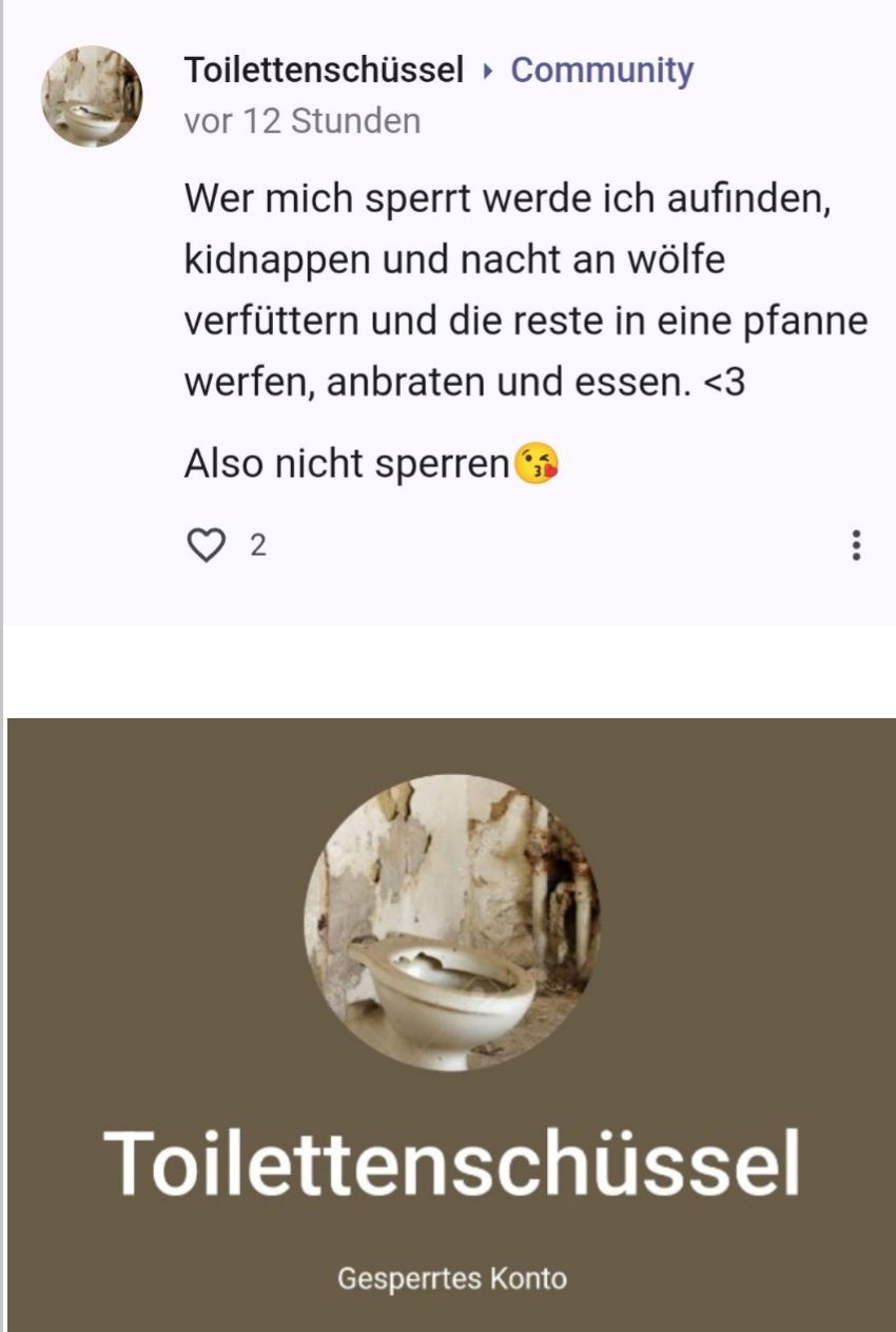 Toilettenschüssel Community
vor 12 Stunden
Wer mich sperrt werde ich aufinden,
kidnappen und nacht an wölfe
verfüttern und die reste in eine pfanne
werfen, anbraten und essen. <3
Also nicht sperren
2
Toilettenschüssel
Gesperrtes Konto