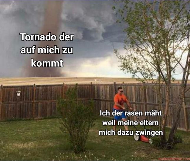 Tornado der
auf mich zu
kommt
Ich der rasen mäht
weil meine eltern
mich dazu zwingen
makettmeme.com