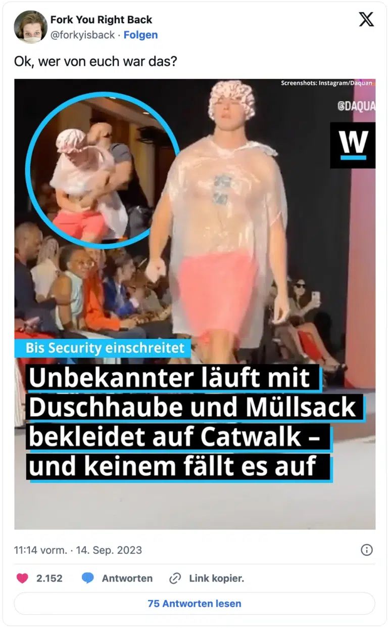 Fork You Right Back
@forkyisback Folgen
Ok, wer von euch war das?
Bis Security einschreitet
bekleidet auf Catwalk -
und keinem fällt es auf
11:14 vorm. 14. Sep. 2023
Unbekannter
läuft mit
Duschhaube und Müllsack
2.152
✔Link kopier.
75 Antworten lesen
X
Screenshots: Instagram/Daquan
Antworten
@DAQUA
W