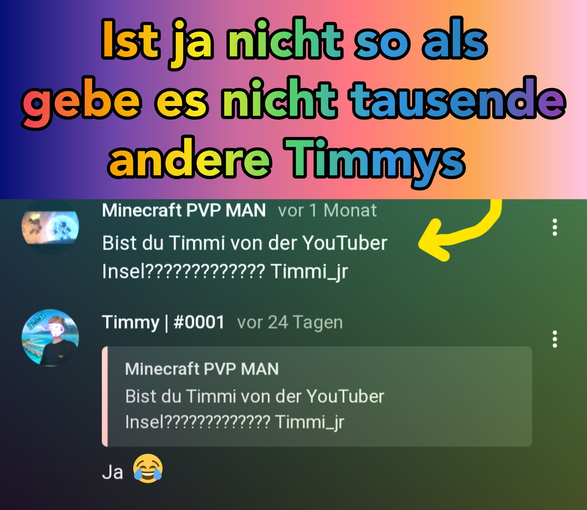 Ist ja nicht so als
gebe es nicht tausende
andere Timmys
Minecraft PVP MAN vor 1 Monat
Bist du Timmi von der YouTuber
Insel????????????? Timmi_jr
Timmy | #0001 vor 24 Tagen
Ja
Minecraft PVP MAN
Bist du Timmi von der YouTuber
Insel????????????? Timmi_jr
D
⠀