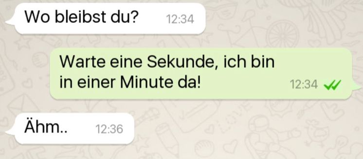 Wo bleibst du? 12:34
Warte eine Sekunde, ich bin
in einer Minute da!
Ähm.. 12:36
12:34 ✔