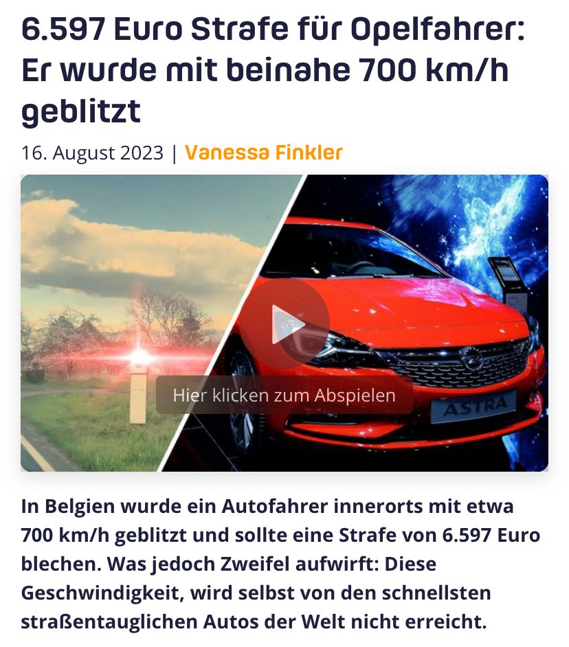 6.597 Euro Strafe für Opelfahrer:
Er wurde mit beinahe 700 km/h
geblitzt
16. August 2023 | Vanessa Finkler
Hier klicken zum Abspielen
ASTRA
In Belgien wurde ein Autofahrer innerorts mit etwa
700 km/h geblitzt und sollte eine Strafe von 6.597 Euro
blechen. Was jedoch Zweifel aufwirft: Diese
Geschwindigkeit, wird selbst von den schnellsten
straßentauglichen Autos der Welt nicht erreicht.