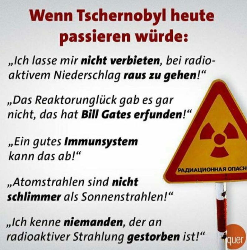 Wenn Tschernobyl heute
passieren würde:
,,Ich lasse mir nicht verbieten, bei radio-
aktivem Niederschlag raus zu gehen!"
,,Das Reaktorunglück gab es gar
nicht, das hat Bill Gates erfunden!"
,,Ein gutes Immunsystem
kann das ab!"
,,Atomstrahlen sind nicht
schlimmer als Sonnenstrahlen!"
РАДИАЦИОННАЯ ОПАСН
,,Ich kenne niemanden, der an
radioaktiver Strahlung gestorben ist!"
quer