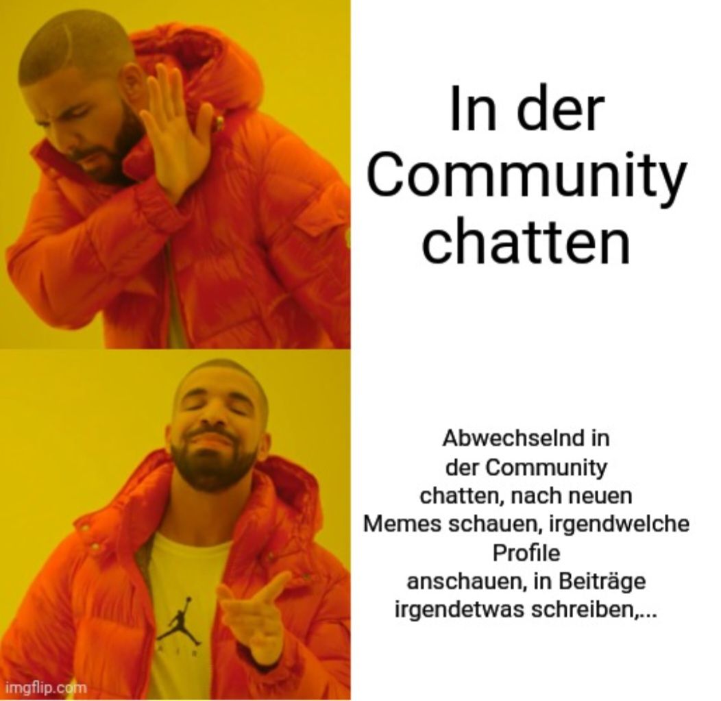 
In der
Community
chatten
Abwechselnd in
der Community
chatten, nach neuen
Memes schauen, irgendwelche
Profile
anschauen, in Beiträge
irgendetwas schreiben,...