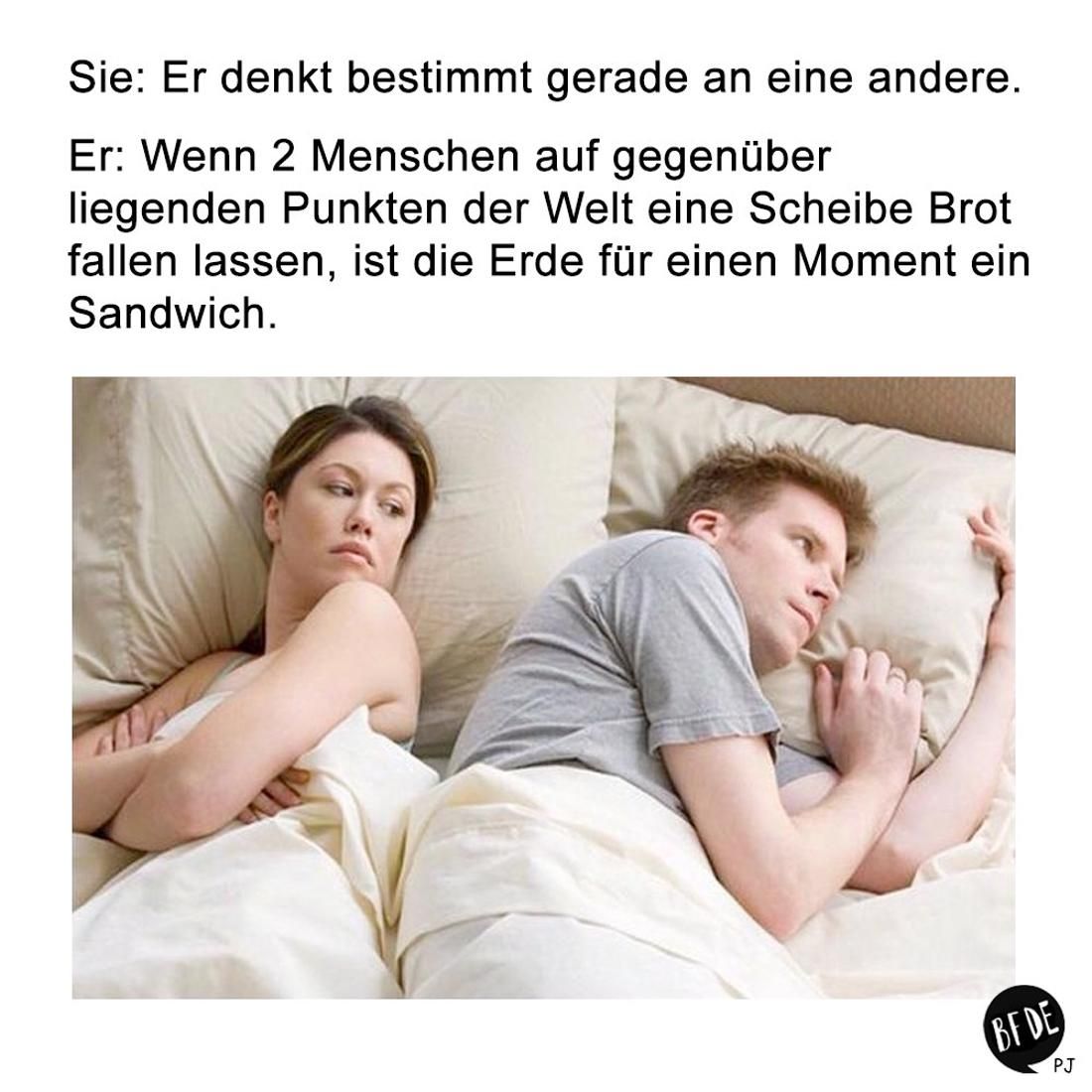 Sie: Er denkt bestimmt gerade an eine andere.
Er: Wenn 2 Menschen auf gegenüber
liegenden Punkten der Welt eine Scheibe Brot
fallen lassen, ist die Erde für einen Moment ein
Sandwich.
BF DE
PJ