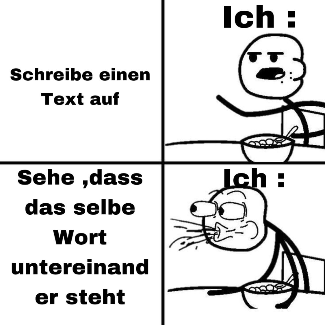 Ein Comic mit vier Panels, in denen eine Strichmännchenfigur abgebildet ist. Im ersten Panel steht "Schreibe einen Text auf". Im zweiten Panel ist die Figur mit einem genervten Gesichtsausdruck abgebildet und es steht "Ich:". Im dritten Panel steht "Sehe, dass das selbe Wort untereinander steht". Im vierten Panel ist die Figur mit einem schockierten Gesichtsausdruck abgebildet und es steht wieder "Ich:". Die Figur sitzt an einem Tisch mit einer Schüssel.