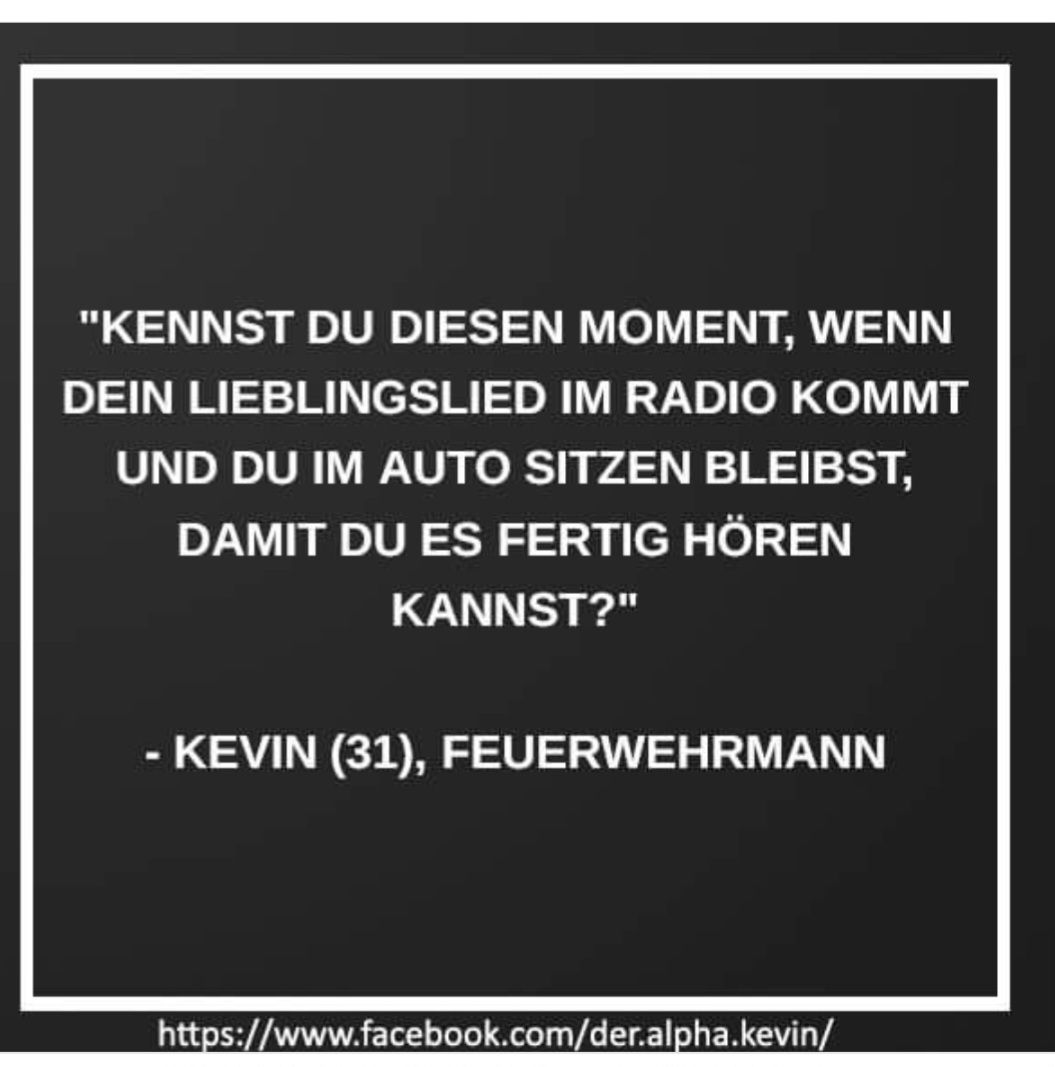 "KENNST DU DIESEN MOMENT, WENN
DEIN LIEBLINGSLIED IM RADIO KOMMT
UND DU IM AUTO SITZEN BLEIBST,
DAMIT DU ES FERTIG HÖREN
KANNST?"
KEVIN (31), FEUERWEHRMANN
https://www.facebook.com/der.alpha.kevin/