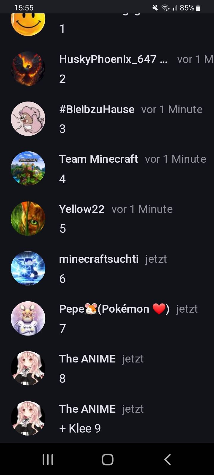 15:55
MIRELRHEL
3-
|||
HuskyPhoenix_647... vor 1 M
2
#Bleibzu Hause vor 1 Minute
3
Team Minecraft vor 1 Minute
4
Yellow22 vor 1 Minute
5
al 85%
minecraftsuchti jetzt
6
Pepe(Pokémon jetzt
7
The ANIME jetzt
8
The ANIME jetzt
+ Klee 9
O
<