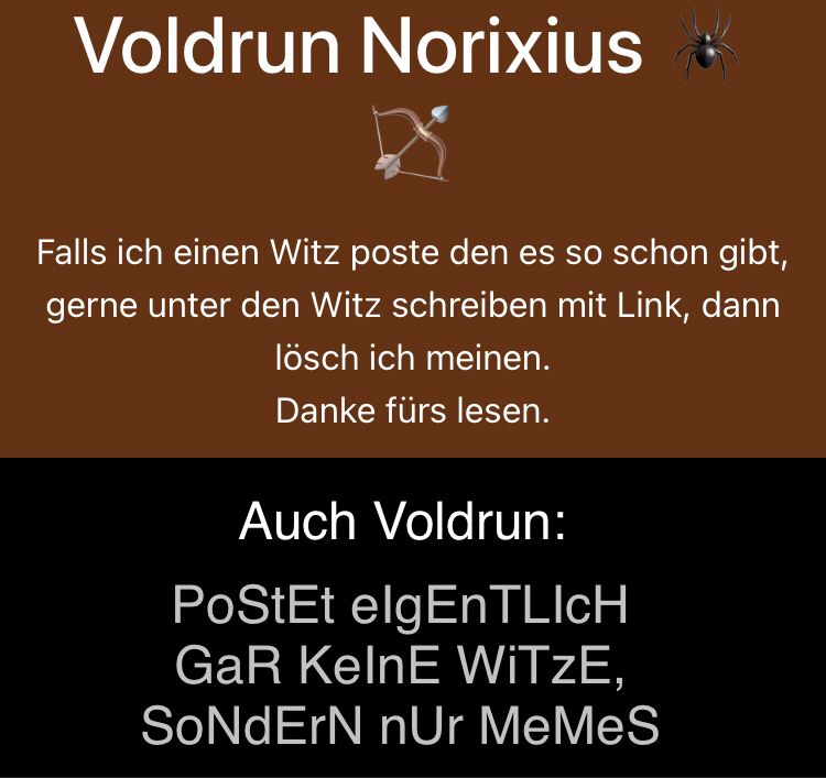 Voldrun Norixius
Falls ich einen Witz poste den es so schon gibt,
gerne unter den Witz schreiben mit Link, dann
lösch ich meinen.
Danke fürs lesen.
Auch Voldrun:
PoStEt elgEnTLICH
GaR KelnE WITZE,
SoNdErN nUr MeMeS