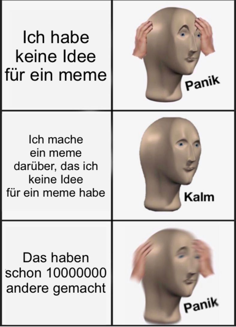 Ich habe
keine Idee
für ein meme
Ich mache
ein meme
darüber, das ich
keine Idee
für ein meme habe
Das haben
schon 10000000
andere gemacht
Panik
Kalm
Panik