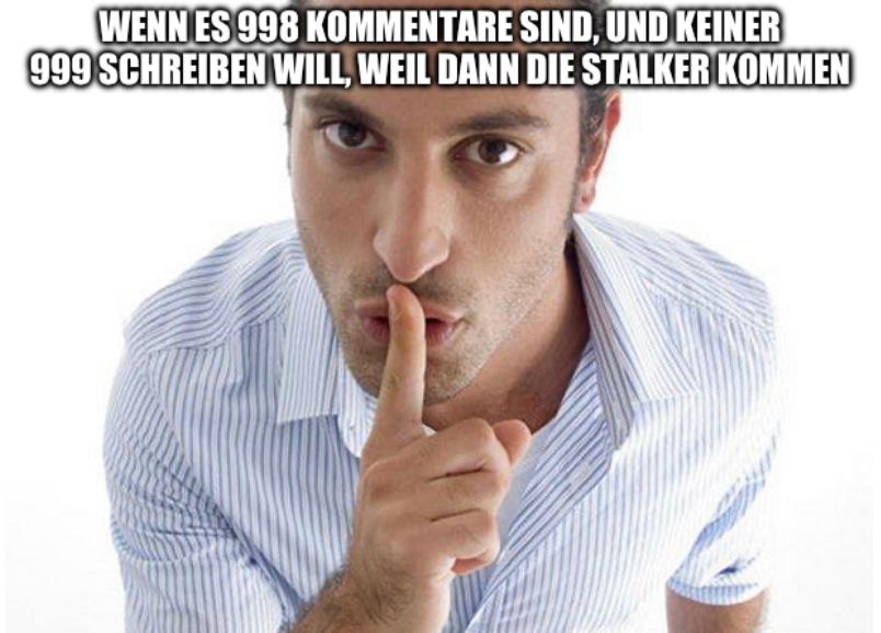 WENN ES 998 KOMMENTARE SIND, UND KEINER
999 SCHREIBEN WILL, WEIL DANN DIE STALKER KOMMEN