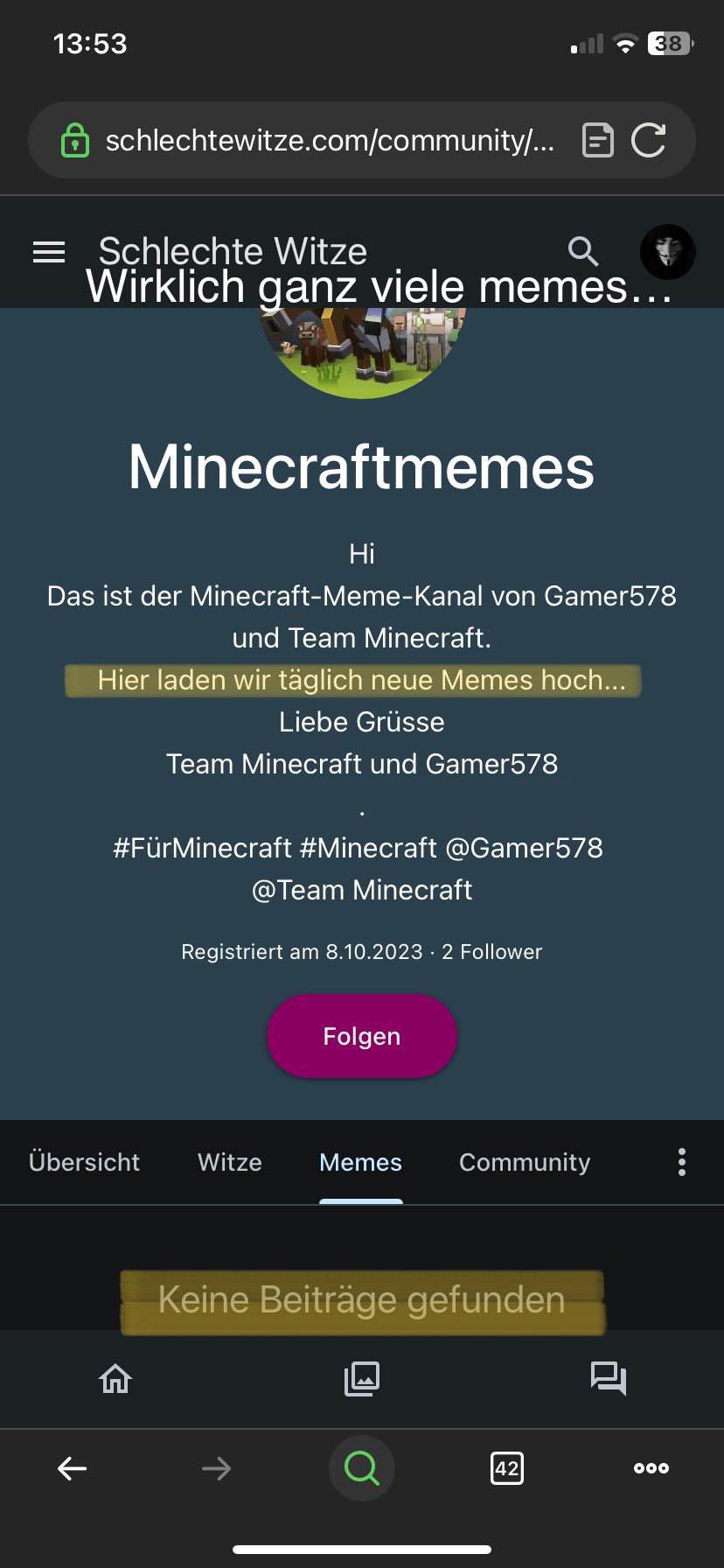 13:53
schlechtewitze.com/community/... C
Q
Schlechte Witze
Wirklich ganz viele memes...
Minecraftmemes
个
Hi
Das ist der Minecraft-Meme-Kanal von Gamer578
und Team Minecraft.
Hier laden wir täglich neue Memes hoch...
Liebe Grüsse
Team Minecraft und Gamer578
#FürMinecraft #Minecraft @Gamer578
@Team Minecraft
Registriert am 8.10.2023 2 Follower
Übersicht Witze
Folgen
Memes Community
38
Keine Beiträge gefunden
42
2
000
: