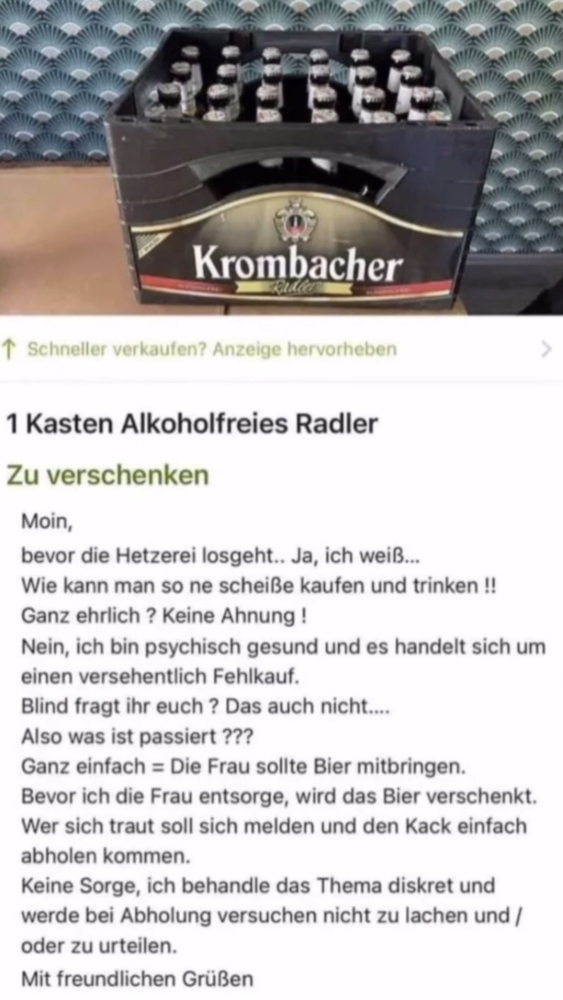 Giftee
Krombacher
↑ Schneller verkaufen? Anzeige hervorheben
1 Kasten Alkoholfreies Radler
Zu verschenken
Moin,
bevor die Hetzerei losgeht.. Ja, ich weiß...
Wie kann man so ne scheiße kaufen und trinken !!
Ganz ehrlich? Keine Ahnung!
Nein, ich bin psychisch gesund und es handelt sich um
einen versehentlich Fehlkauf.
Blind fragt ihr euch? Das auch nicht....
Also was ist passiert ???
Ganz einfach Die Frau sollte Bier mitbringen.
Bevor ich die Frau entsorge, wird das Bier verschenkt.
Wer sich traut soll sich melden und den Kack einfach
abholen kommen.
Keine Sorge, ich behandle das Thema diskret und
werde bei Abholung versuchen nicht zu lachen und /
oder zu urteilen.
Mit freundlichen Grüßen