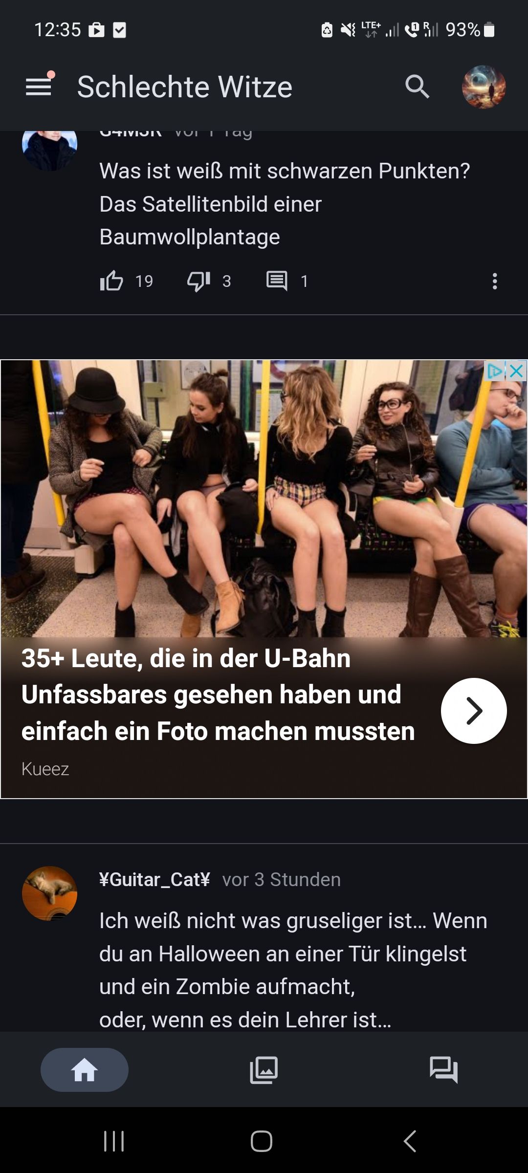 12:35 ✔
Schlechte Witze
Kueez
UTIVICI VUI I Tay
I 19
Was ist weiß mit schwarzen Punkten?
Das Satellitenbild einer
Baumwollplantage
¹3
|||
23
1
35+ Leute, die in der U-Bahn
Unfassbares gesehen haben und
einfach ein Foto machen mussten
LTE+ R 93%
O
¥Guitar_Cat¥ vor 3 Stunden
Ich weiß nicht was gruseliger ist... Wenn
du an Halloween an einer Tür klingelst
und ein Zombie aufmacht,
oder, wenn es dein Lehrer ist...
>
<
:
X