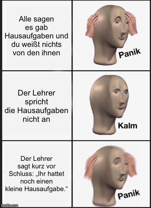 Alle sagen
es gab
Hausaufgaben und
du weißt nichts
von den ihnen
Der Lehrer
spricht
die Hausaufgaben
nicht an
Der Lehrer
sagt kurz vor
Schluss: ,,Ihr hattet
noch einen
kleine Hausaufgabe."

Panik
Kalm
Panik