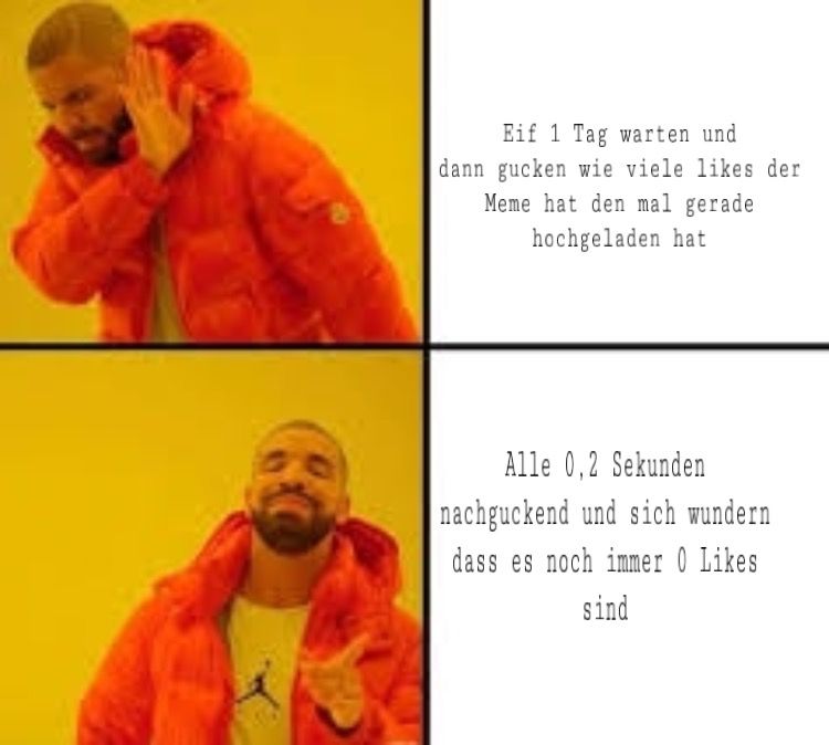 Eif 1 Tag warten und
dann gucken wie viele likes der
Meme hat den mal gerade
hochgeladen hat
Alle 0,2 Sekunden
nachguckend und sich wundern
dass es noch immer 0 Likes
sind