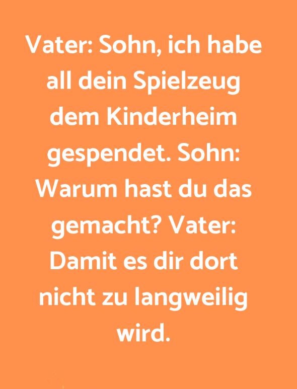 Vater: Sohn, ich habe
all dein Spielzeug
dem Kinderheim
gespendet. Sohn:
Warum hast du das
gemacht? Vater:
Damit es dir dort
nicht zu langweilig
wird.