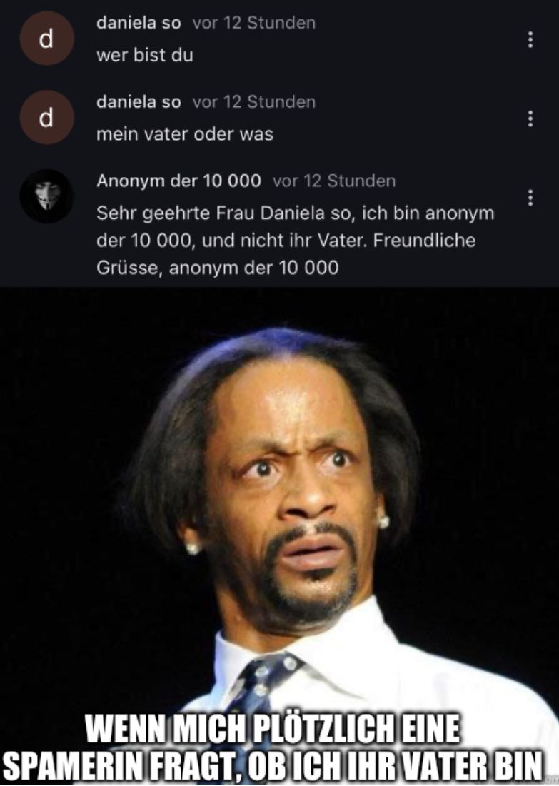 P
d
daniela so vor 12 Stunden
wer bist du
daniela so vor 12 Stunden
mein vater oder was
Anonym der 10 000 vor 12 Stunden
Sehr geehrte Frau Daniela so, ich bin anonym
der 10 000, und nicht ihr Vater. Freundliche
Grüsse, anonym der 10 000
WENN MICH PLÖTZLICH EINE
SPAMERIN FRAGT, OB ICH IHR VATER BIN