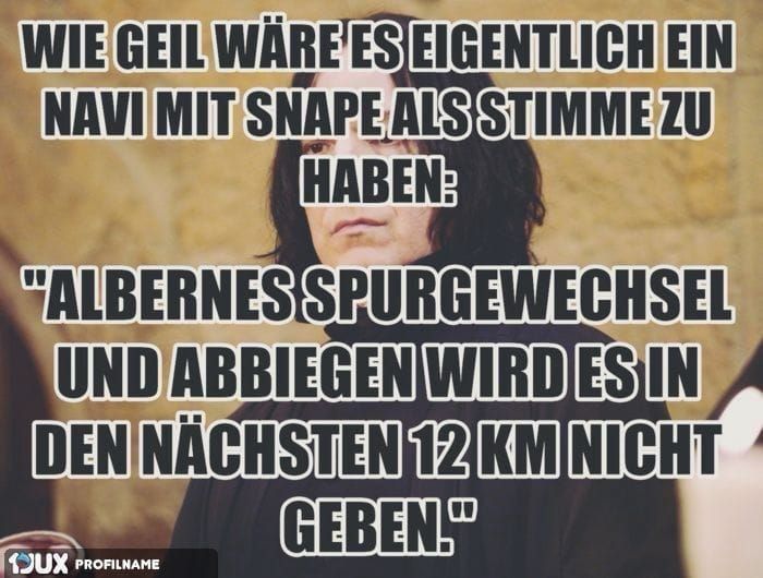 WIE GEIL WÄRE ES EIGENTLICH EIN
NAVI MIT SNAPE ALS STIMME ZU
HABEN:
"ALBERNES
SPURGEWECHSEL
UND ABBIEGEN WIRD ES IN
DEN NÄCHSTEN 12 KM NICHT
GEBEN."
JUX PROFILNAME