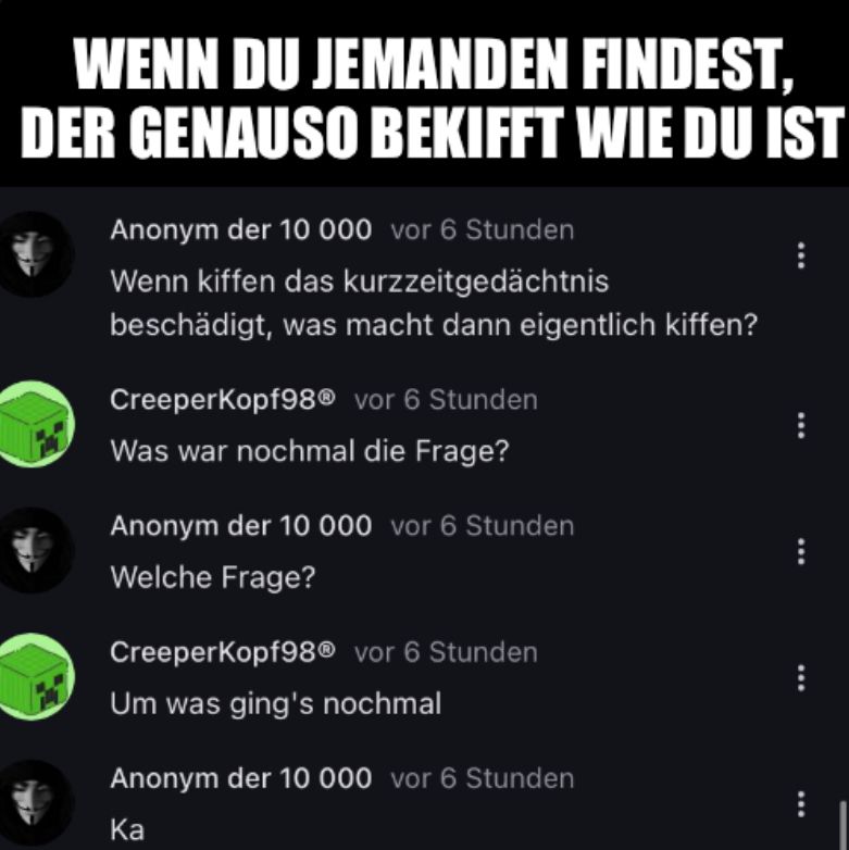 WENN DU JEMANDEN
FINDEST,
DER GENAUSO BEKIFFT WIE DU IST
Anonym der 10 000 vor 6 Stunden
Wenn kiffen das kurzzeitgedächtnis
beschädigt, was macht dann eigentlich kiffen?
CreeperKopf98® vor 6 Stunden
Was war nochmal die Frage?
Anonym der 10 000 vor 6 Stunden
Welche Frage?
CreeperKopf98® vor 6 Stunden
Um was ging's nochmal
Anonym der 10 000 vor 6 Stunden
Ka