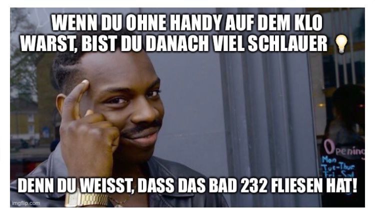 WENN DU OHNE HANDY AUF DEM KLO
WARST, BIST DU DANACH VIEL SCHLAUER
Opening
Mon
Tue-Thue
Tri
DENN DU WEISST, DASS DAS BAD 232 FLIESEN HAT!
