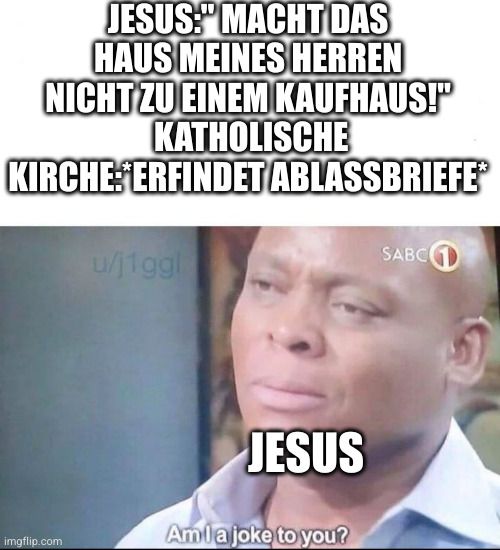 JESUS: MACHT DAS
HAUS MEINES HERREN
NICHT ZU EINEM KAUFHAUS!"
KATHOLISCHE
KIRCHE: ERFINDET ABLASSBRIEFEⓇ

u/j1ggl
JESUS
Am la joke to you?
SABC