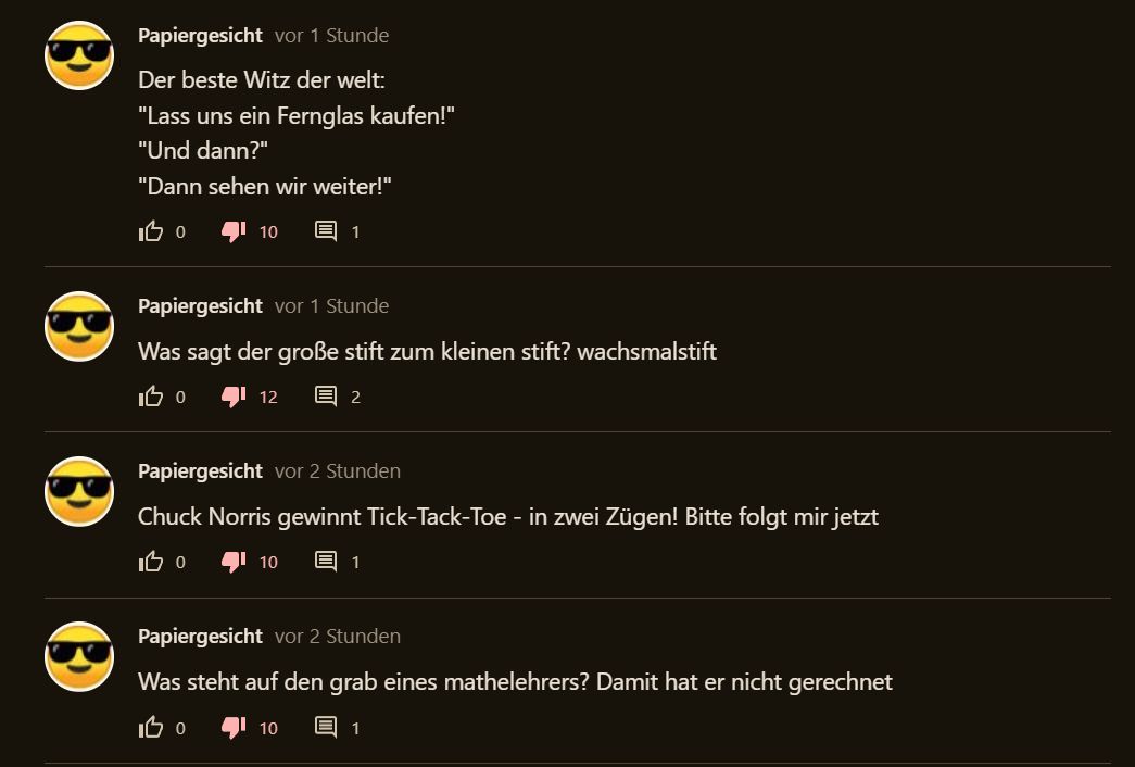 Papiergesicht vor 1 Stunde
Der beste Witz der welt:
"Lass uns ein Fernglas kaufen!"
"Und dann?"
"Dann sehen wir weiter!"
IB O
10 E
Papiergesicht vor 1 Stunde
Was sagt der große stift zum kleinen stift? wachsmalstift
IBO
12 = 2
1
Papiergesicht vor 2 Stunden
Chuck Norris gewinnt Tick-Tack-Toe - in zwei Zügen! Bitte folgt mir jetzt
IB O
10
10
1
Papiergesicht vor 2 Stunden
Was steht auf den grab eines mathelehrers? Damit hat er nicht gerechnet
IB O
1