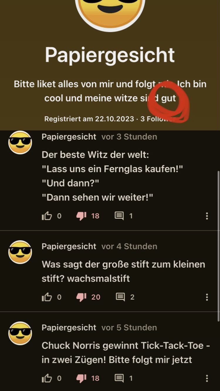 Papiergesicht
Bitte liket alles von mir und folgt Ich bin
cool und meine witze sind gut
(
Registriert am 22.10.2023.3 Followe
Papiergesicht vor 3 Stunden
Der beste Witz der welt:
"Lass uns ein Fernglas kaufen!"
"Und dann?"
"Dann sehen wir weiter!"
IBO
18
1
Papiergesicht vor 4 Stunden
Was sagt der große stift zum kleinen
stift? wachsmalstift
IBO
20
18
2
Papiergesicht vor 5 Stunden
Chuck Norris gewinnt Tick-Tack-Toe-
in zwei Zügen! Bitte folgt mir jetzt
IB0
1