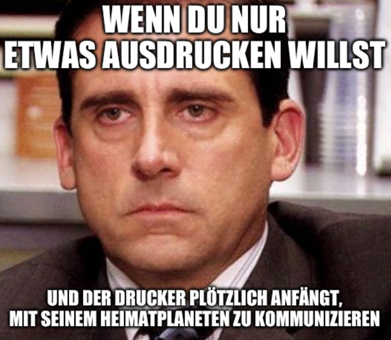 WENN DU NUR
ETWAS AUSDRUCKEN WILLST
UND DER DRUCKER PLÖTZLICH ANFÄNGT.
MIT SEINEM HEIMATPLANETEN ZU KOMMUNIZIEREN