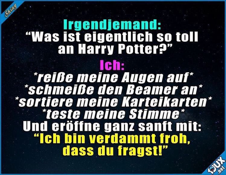 Shiny
Irgendjemand:
"Was ist eigentlich so toll
an Harry Potter?"
Ich:
*reiße meine Augen auf*
*schmeiße den Beamer an*
*sortiere meine Karteikarten*
*teste meine Stimme*
Und eröffne ganz sanft mit:
"Ich bin verdammt froh,
dass du fragst!"
.net
DOUX