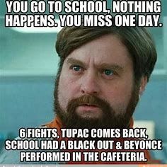 YOU GO TO SCHOOL, NOTHING
HAPPENS. YOU MISS ONE DAY.
6 FIGHTS, TUPAC COMES BACK,
SCHOOL HAD A BLACK OUT & BEYONCE
PERFORMED IN THE CAFETERIA.