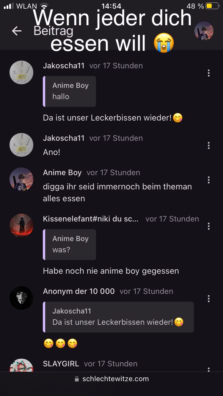 ..WLAN
14:54
Wenn jeder dich
essen will
← Beitrag
Jakoscha11 vor 17 Stunden
Anime Boy
hallo
Da ist unser Leckerbissen wieder!
Jakoscha11 vor 17 Stunden
Ano!
Anime Boy vor 17 Stunden
digga ihr seid immernoch beim theman
alles essen
Kissenelefant#niki du sc... vor 17 Stunden
Anime Boy
was?
Habe noch nie anime boy gegessen
Anonym der 10 000 vor 17 Stunden
Jakoscha11
Da ist unser Leckerbissen wieder!
^^
48 %
SLAYGIRL vor 17 Stunden
schlechtewitze.com
...
...